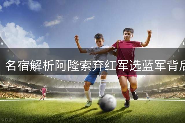 名宿解析阿隆索弃红军选蓝军背后的执教智慧