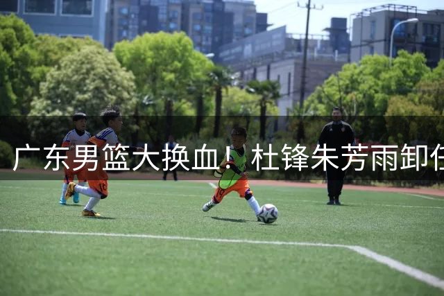 广东男篮大换血！杜锋朱芳雨卸任+杜润旺离队 王朝班底解体