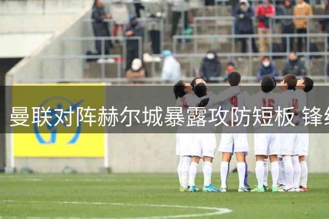 曼联对阵赫尔城暴露攻防短板 锋线乏力后防吃紧