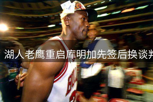 湖人老鹰重启库明加先签后换谈判 哈迪或成关键筹码
