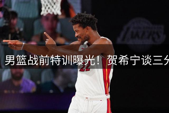 男篮战前特训曝光！贺希宁谈三分命中率关键作用 廖三宁披露战术新变化
