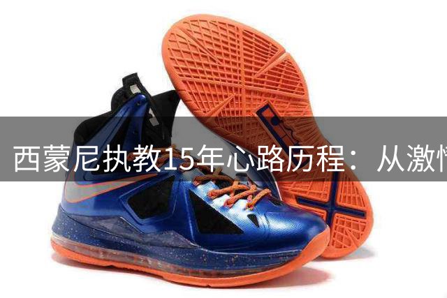 西蒙尼执教15年心路历程：从激情夺冠到负重前行的蜕变