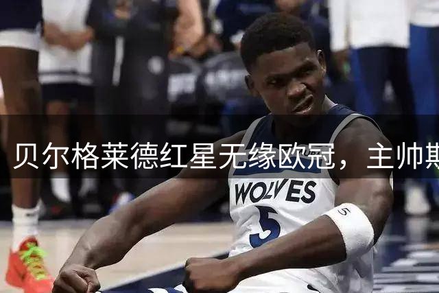 贝尔格莱德红星无缘欧冠，主帅斯坦科维奇染红后辞职