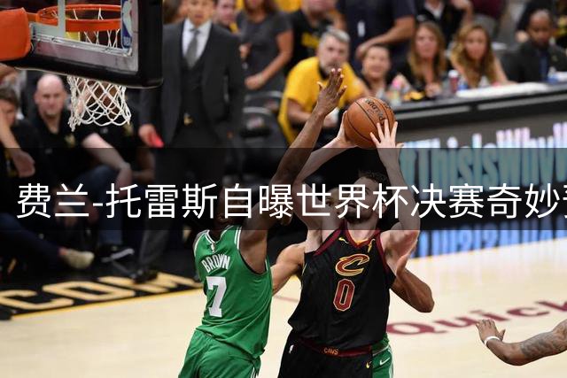 费兰-托雷斯自曝世界杯决赛奇妙预感：那个瞬间全世界只剩我和足球